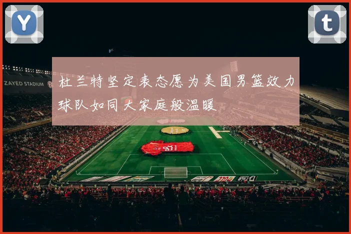 杜兰特坚定表态愿为美国男篮效力球队如同大家庭般温暖