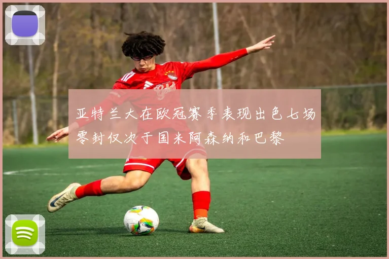 亚特兰大在欧冠赛季表现出色七场零封仅次于国米阿森纳和巴黎