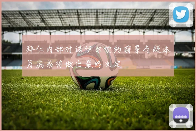 拜仁内部对诺伊尔续约前景存疑本月底或将做出最终决定