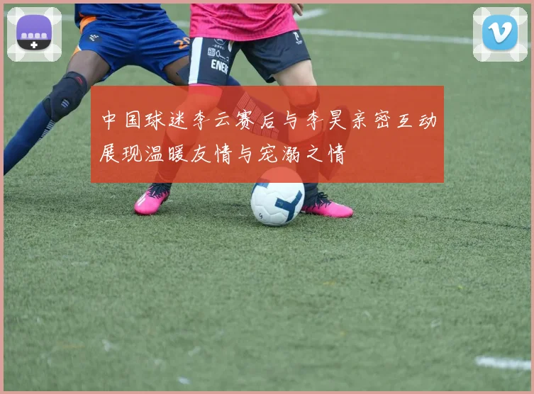 中国球迷李云赛后与李昊亲密互动展现温暖友情与宠溺之情