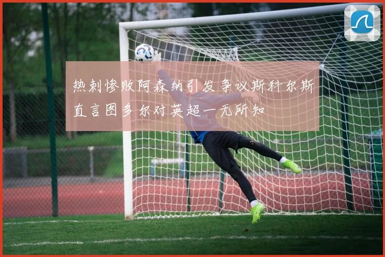 热刺惨败阿森纳引发争议斯科尔斯直言图多尔对英超一无所知