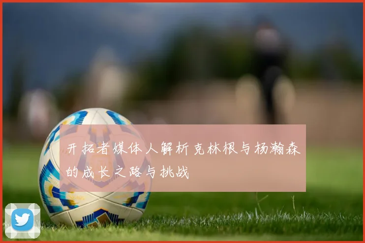 开拓者媒体人解析克林根与杨瀚森的成长之路与挑战