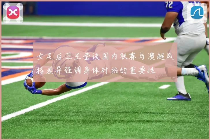 女足后卫王莹谈国内联赛与澳超风格差异强调身体对抗的重要性