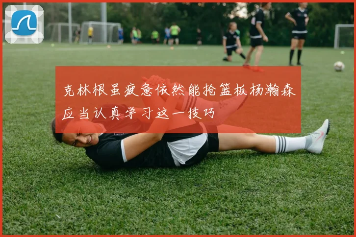 克林根虽疲惫依然能抢篮板杨瀚森应当认真学习这一技巧