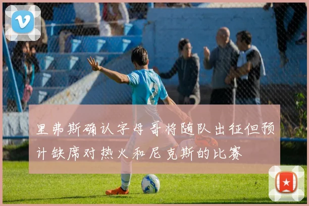 里弗斯确认字母哥将随队出征但预计缺席对热火和尼克斯的比赛