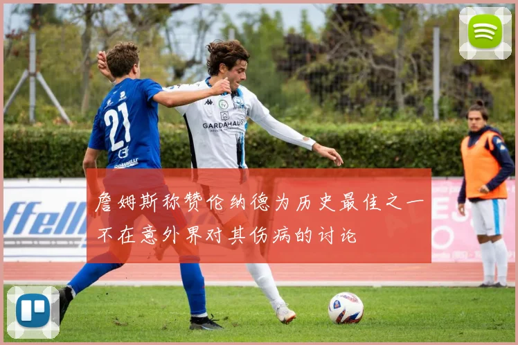 詹姆斯称赞伦纳德为历史最佳之一不在意外界对其伤病的讨论