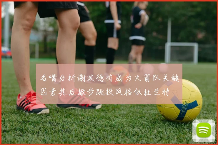 名嘴分析谢泼德将成为火箭队关键因素其后撤步跳投风格似杜兰特