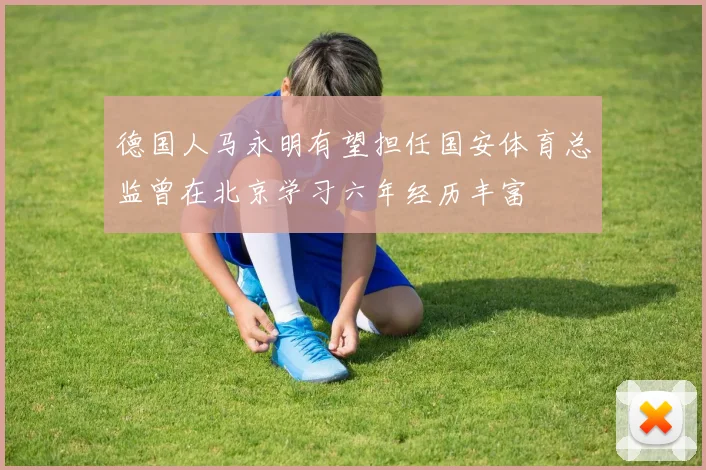 德国人马永明有望担任国安体育总监曾在北京学习六年经历丰富