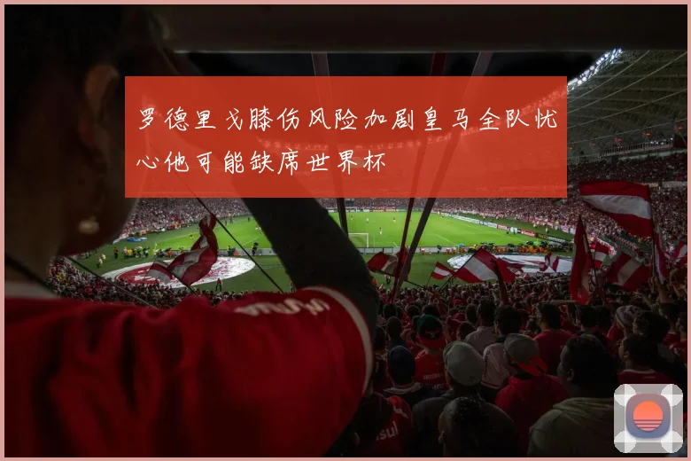 罗德里戈膝伤风险加剧皇马全队忧心他可能缺席世界杯