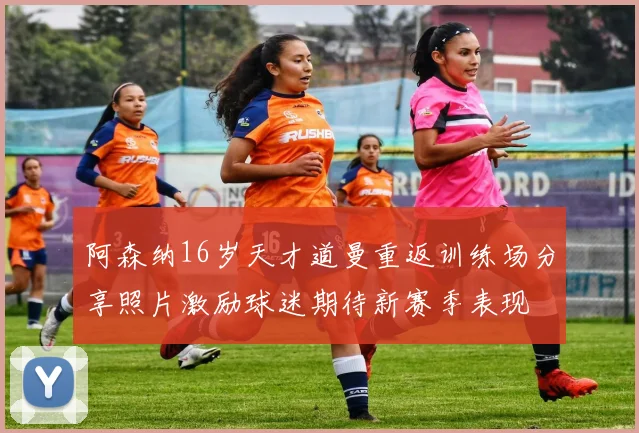 阿森纳16岁天才道曼重返训练场分享照片激励球迷期待新赛季表现