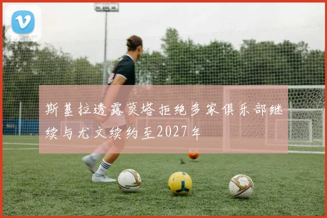 斯基拉透露莫塔拒绝多家俱乐部继续与尤文续约至2027年