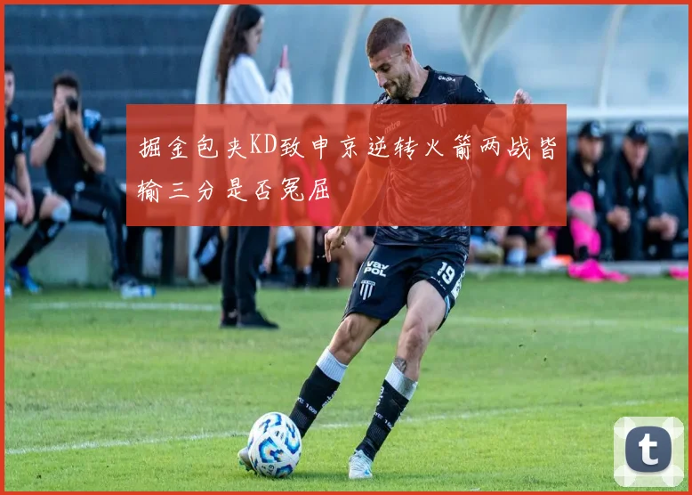 掘金包夹KD致申京逆转火箭两战皆输三分是否冤屈