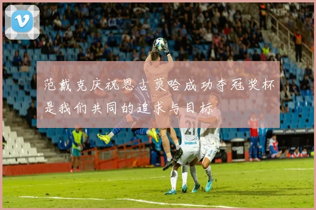 范戴克庆祝恩古莫哈成功夺冠奖杯是我们共同的追求与目标