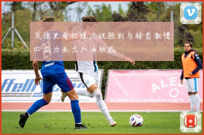 莫德里奇社媒庆祝胜利与榜首激情四溢为米兰加油助威