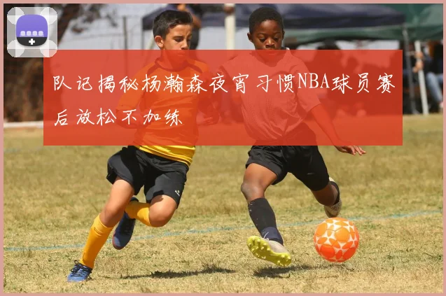 队记揭秘杨瀚森夜宵习惯NBA球员赛后放松不加练