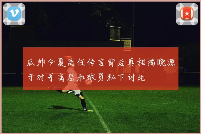 瓜帅今夏离任传言背后真相揭晓源于对手高层和球员私下讨论