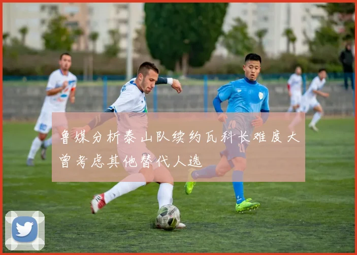鲁媒分析泰山队续约瓦科长难度大曾考虑其他替代人选