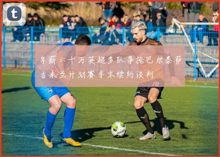 年薪六十万英超多队争抢巴尔泰萨吉米兰计划赛季末续约谈判