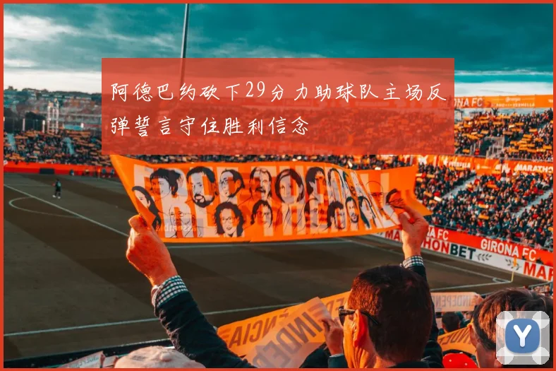 阿德巴约砍下29分力助球队主场反弹誓言守住胜利信念