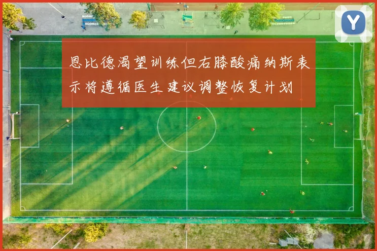 恩比德渴望训练但右膝酸痛纳斯表示将遵循医生建议调整恢复计划