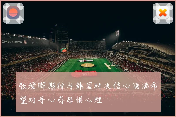 张瑷晖期待与韩国对决信心满满希望对手心存恐惧心理