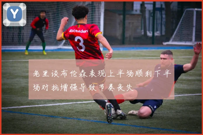 老里谈布伦森表现上半场顺利下半场对抗增强导致节奏丧失