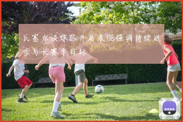 瓦塞尔谈球队开局表现强调持续进步与长赛季目标