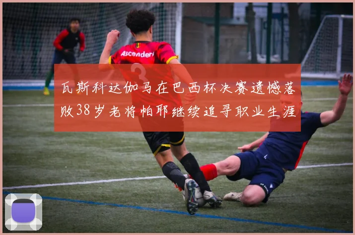 瓦斯科达伽马在巴西杯决赛遗憾落败38岁老将帕耶继续追寻职业生涯首冠