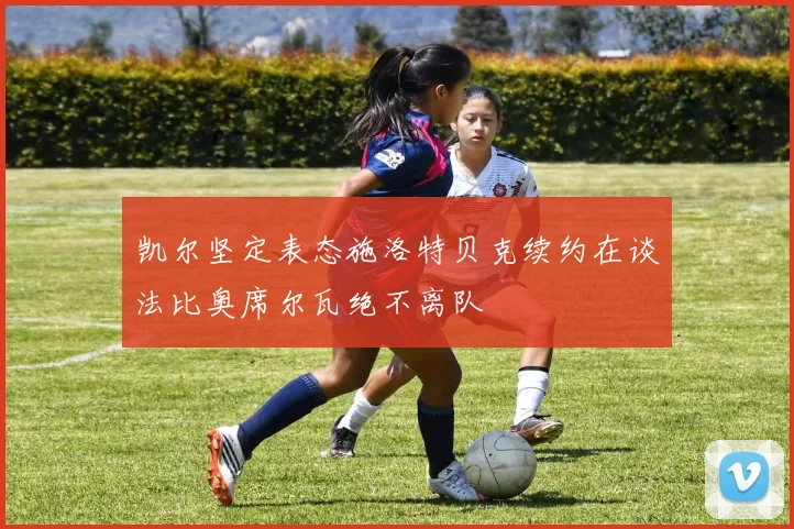 凯尔坚定表态施洛特贝克续约在谈法比奥席尔瓦绝不离队