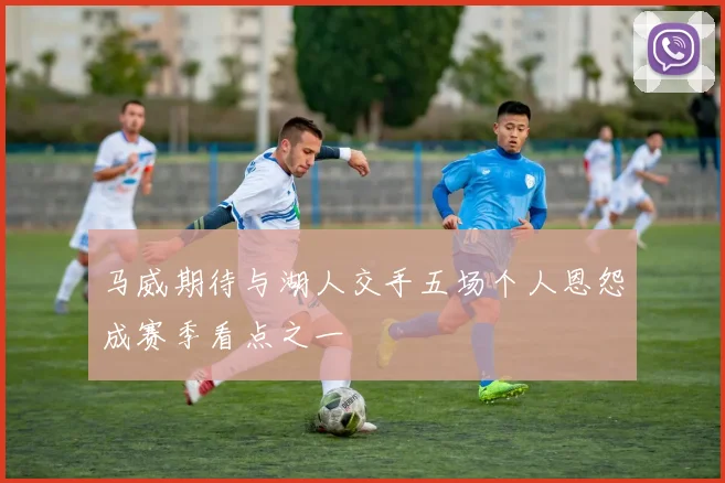 马威期待与湖人交手五场个人恩怨成赛季看点之一