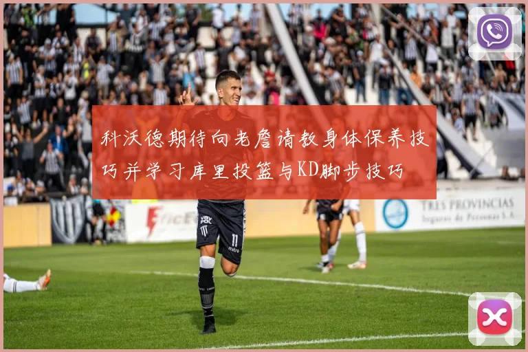 科沃德期待向老詹请教身体保养技巧并学习库里投篮与KD脚步技巧