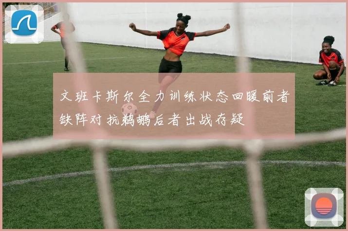文班卡斯尔全力训练状态回暖前者缺阵对抗鹈鹕后者出战存疑