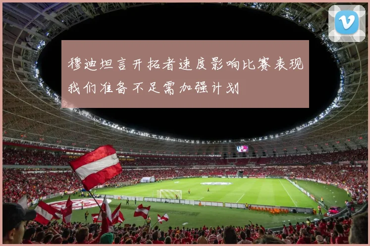 穆迪坦言开拓者速度影响比赛表现我们准备不足需加强计划