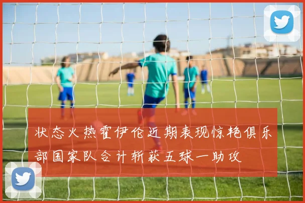 状态火热霍伊伦近期表现惊艳俱乐部国家队合计斩获五球一助攻