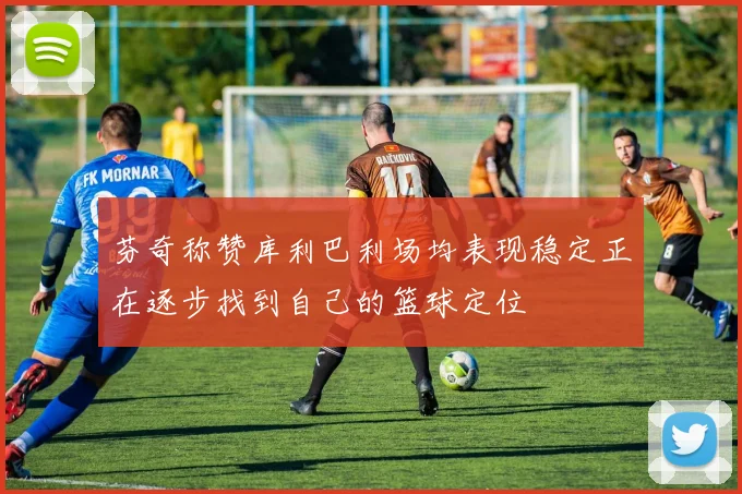 芬奇称赞库利巴利场均表现稳定正在逐步找到自己的篮球定位