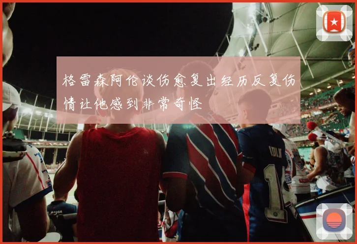 格雷森阿伦谈伤愈复出经历反复伤情让他感到非常奇怪