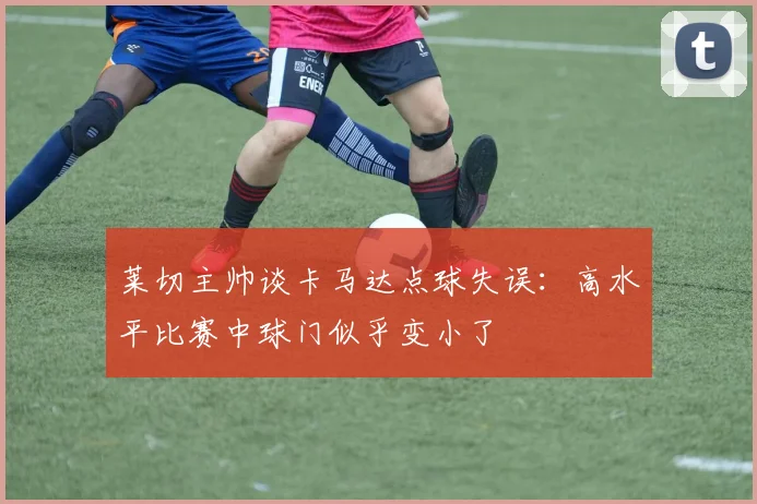 莱切主帅谈卡马达点球失误：高水平比赛中球门似乎变小了